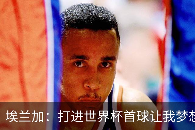 埃兰加：打进世界杯首球让我梦想成真，会努力尝试进入首发阵容